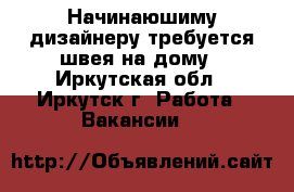 Начинаюшиму дизайнеру требуется швея на дому - Иркутская обл., Иркутск г. Работа » Вакансии   